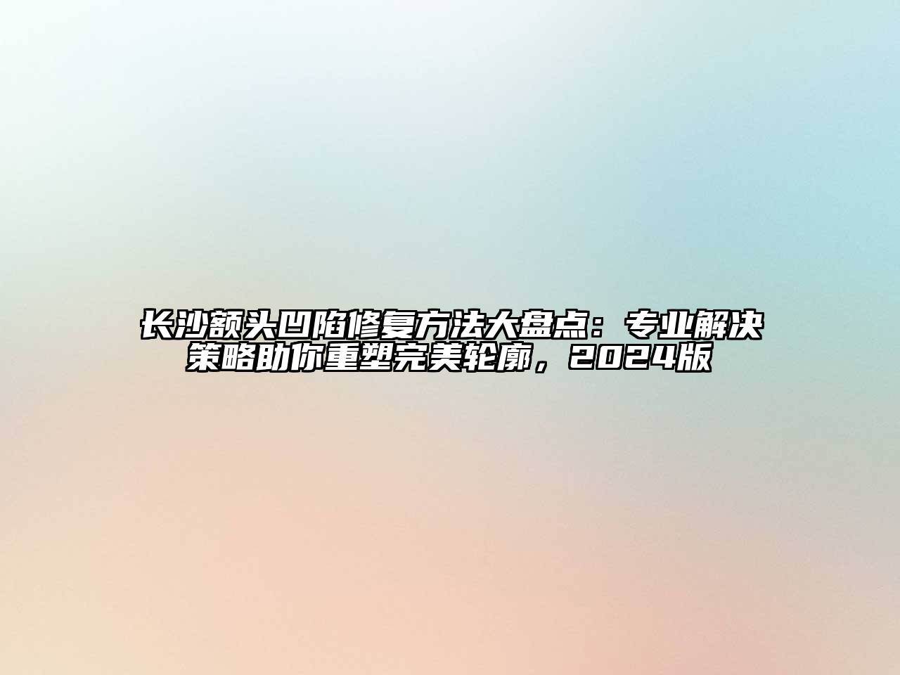 长沙额头凹陷修复方法大盘点：专业解决策略助你重塑完美轮廓，2024版