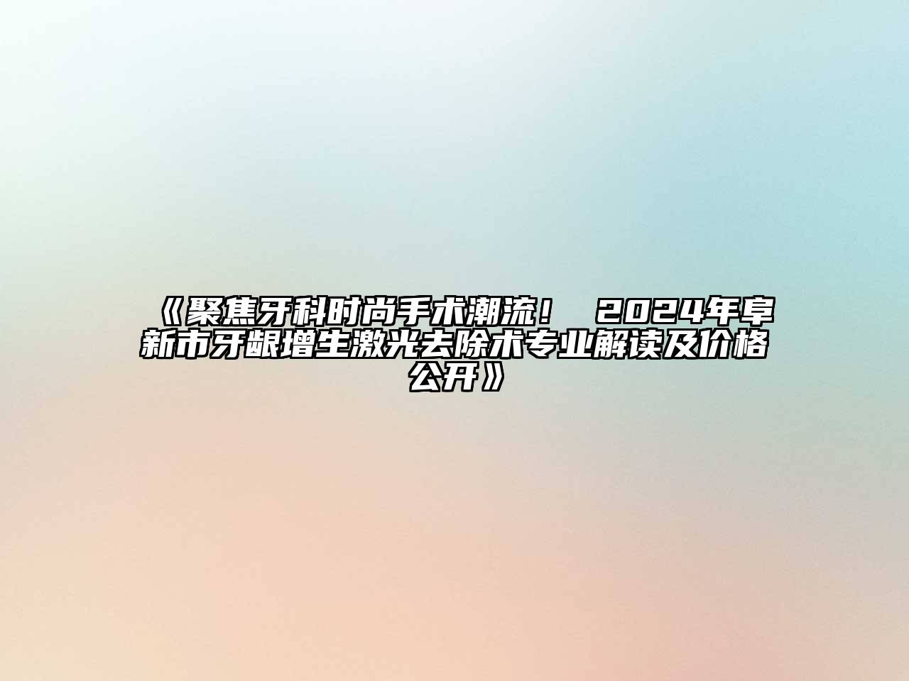 《聚焦牙科时尚手术潮流！ 2024年阜新市牙龈增生激光去除术专业解读及价格公开》