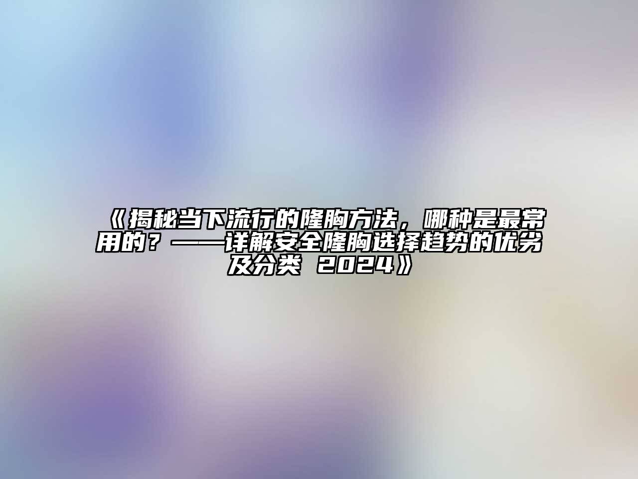 揭秘当下流行的隆胸方法，哪种是最常用的？——详解安全隆胸选择趋势的优劣及分类 2024