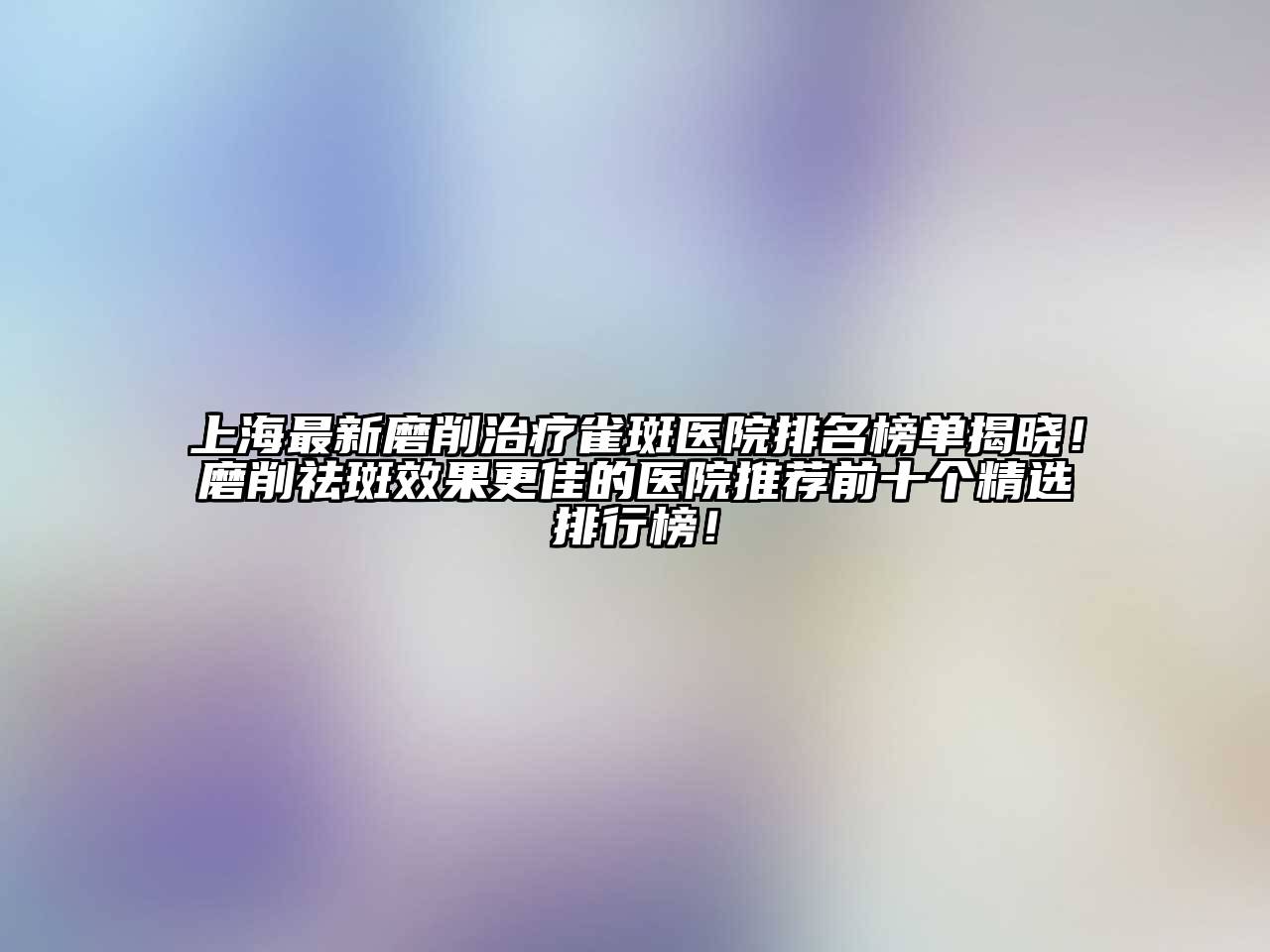 上海最新磨削治疗雀斑医院排名榜单揭晓！磨削祛斑效果更佳的医院推荐前十个精选排行榜！