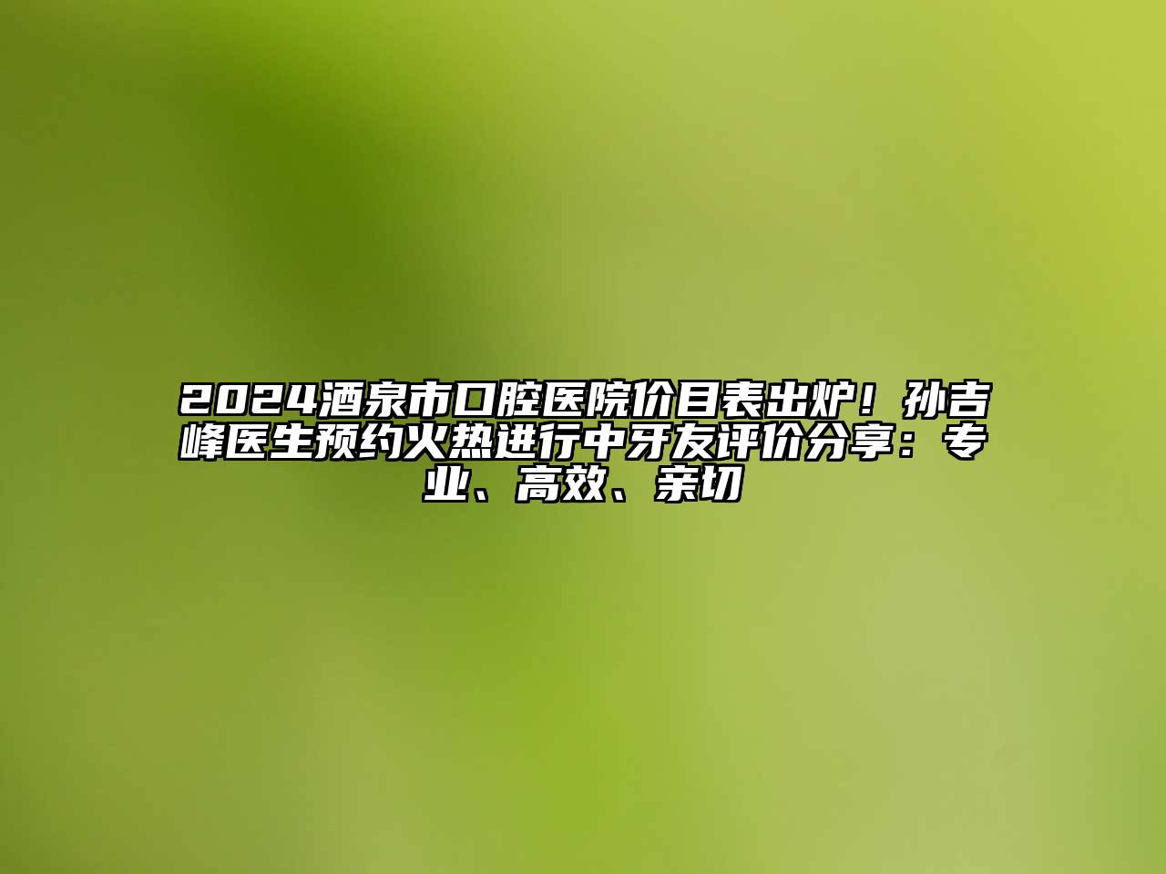 2024酒泉市口腔医院价目表出炉！孙吉峰医生预约火热进行中牙友评价分享：专业、高效、亲切