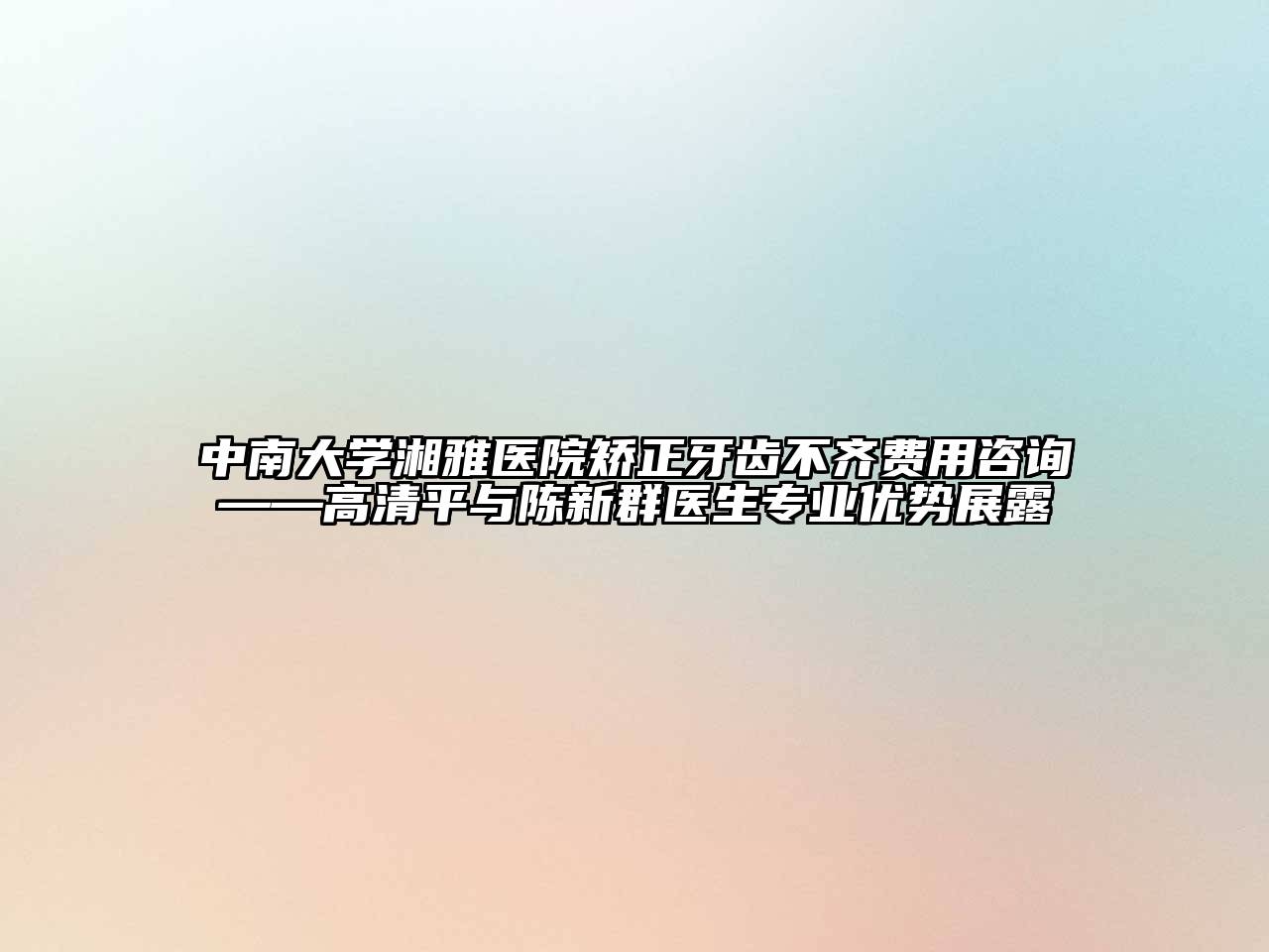 中南大学湘雅医院矫正牙齿不齐费用咨询——高清平与陈新群医生专业优势展露