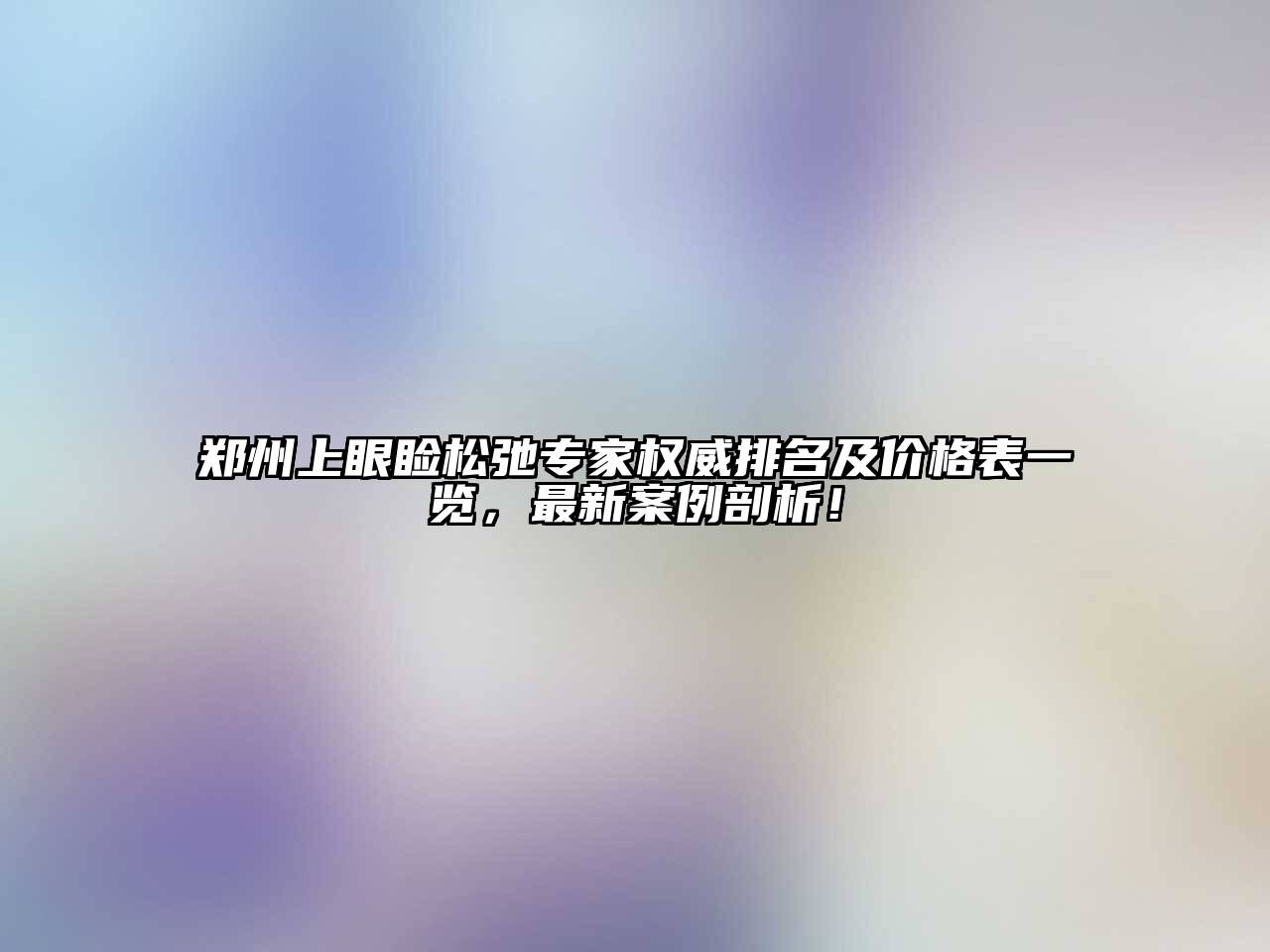 郑州上眼睑松弛专家权威排名及价格表一览，最新案例剖析！