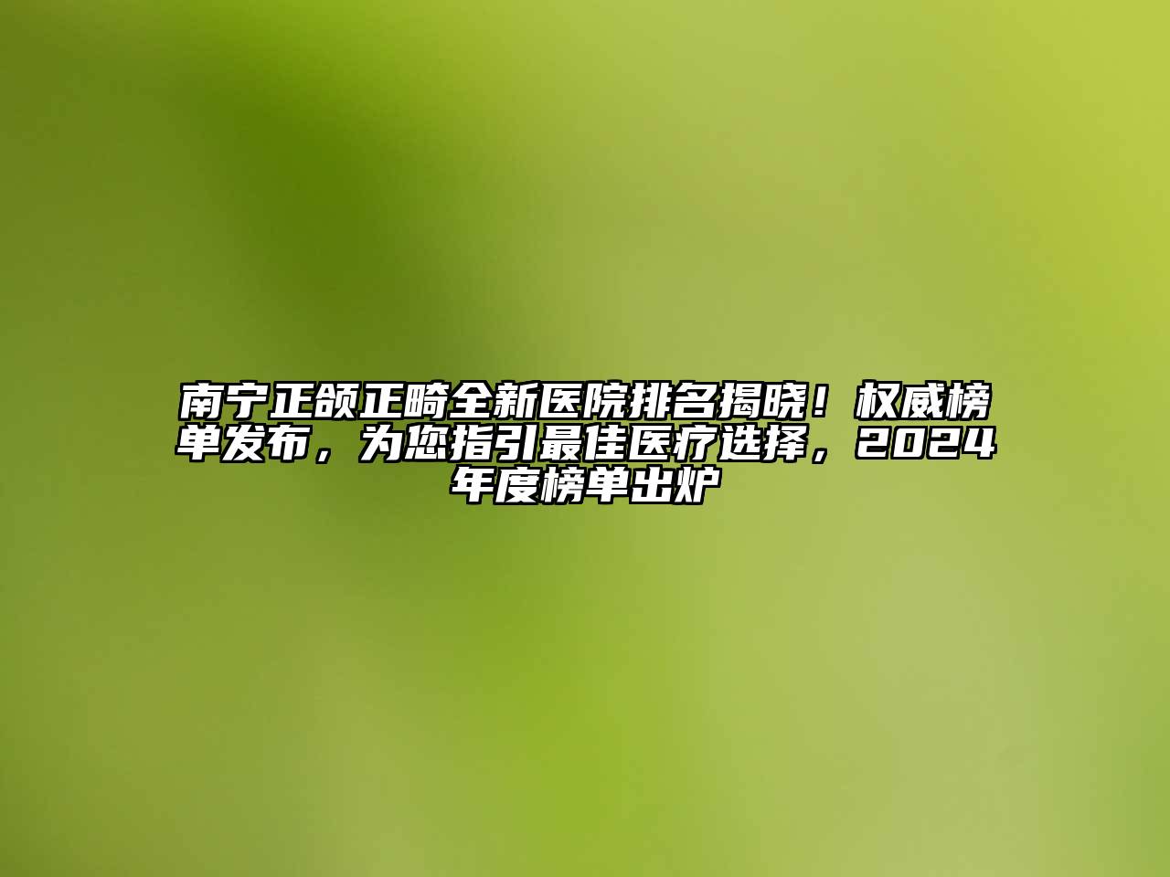 南宁正颌正畸全新医院排名揭晓！权威榜单发布，为您指引最佳医疗选择，2024年度榜单出炉