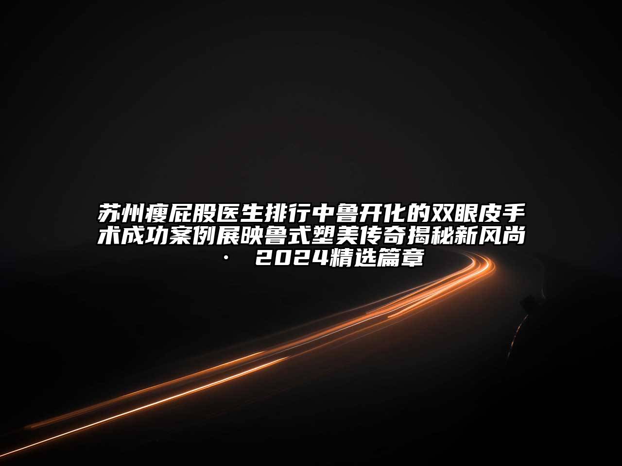 苏州瘦屁股医生排行中鲁开化的双眼皮手术成功案例展映鲁式塑美传奇揭秘新风尚 · 2024精选篇章