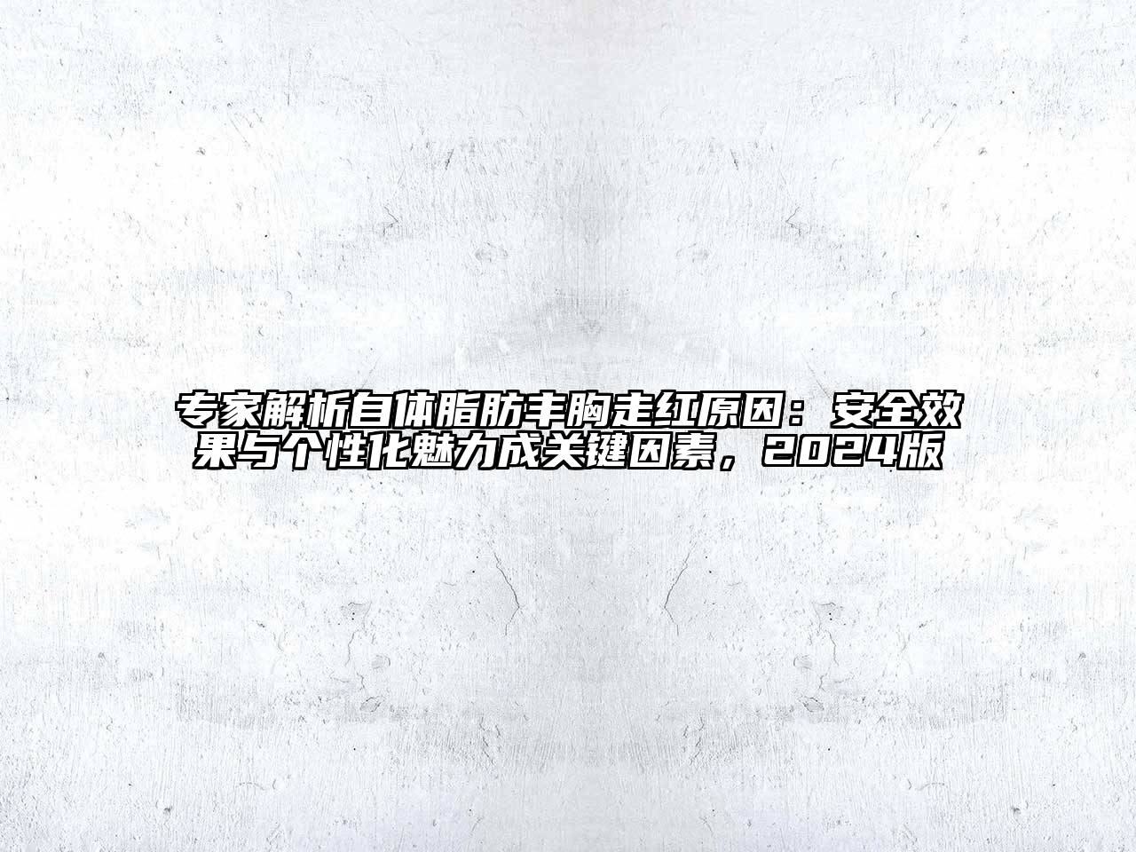 专家解析自体脂肪丰胸走红原因：安全效果与个性化魅力成关键因素，2024版