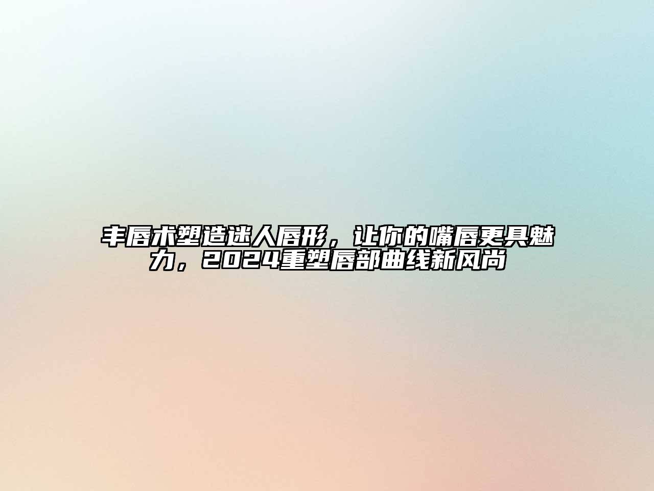 丰唇术塑造迷人唇形，让你的嘴唇更具魅力，2024重塑唇部曲线新风尚