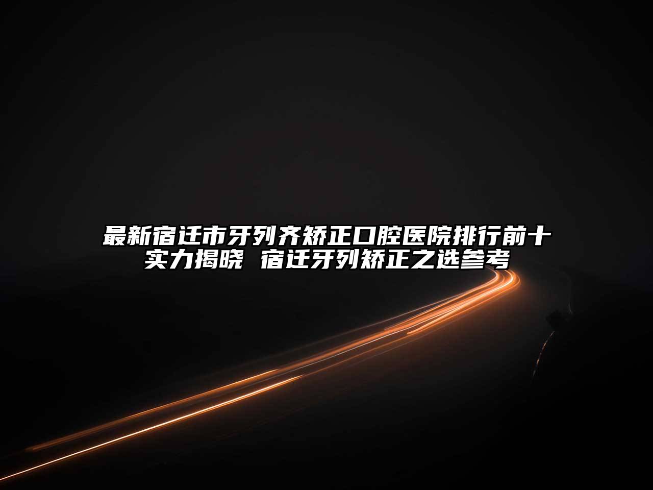 最新宿迁市牙列齐矫正口腔医院排行前十实力揭晓 宿迁牙列矫正之选参考