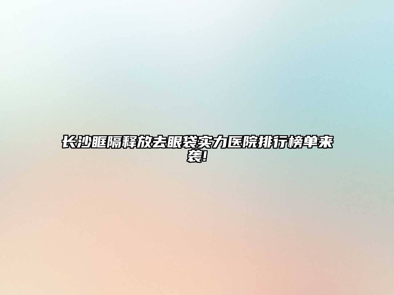 长沙眶隔释放去眼袋实力医院排行榜单来袭!