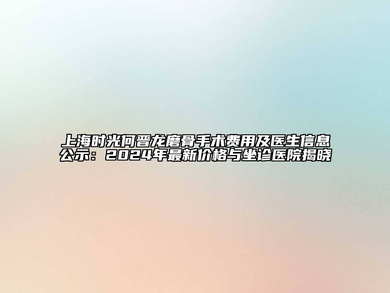 上海时光何晋龙磨骨手术费用及医生信息公示：2024年最新价格与坐诊医院揭晓