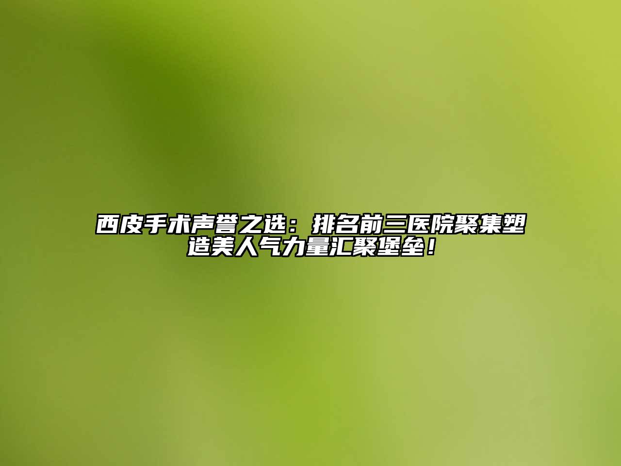 西皮手术声誉之选：排名前三医院聚集塑造美人气力量汇聚堡垒！