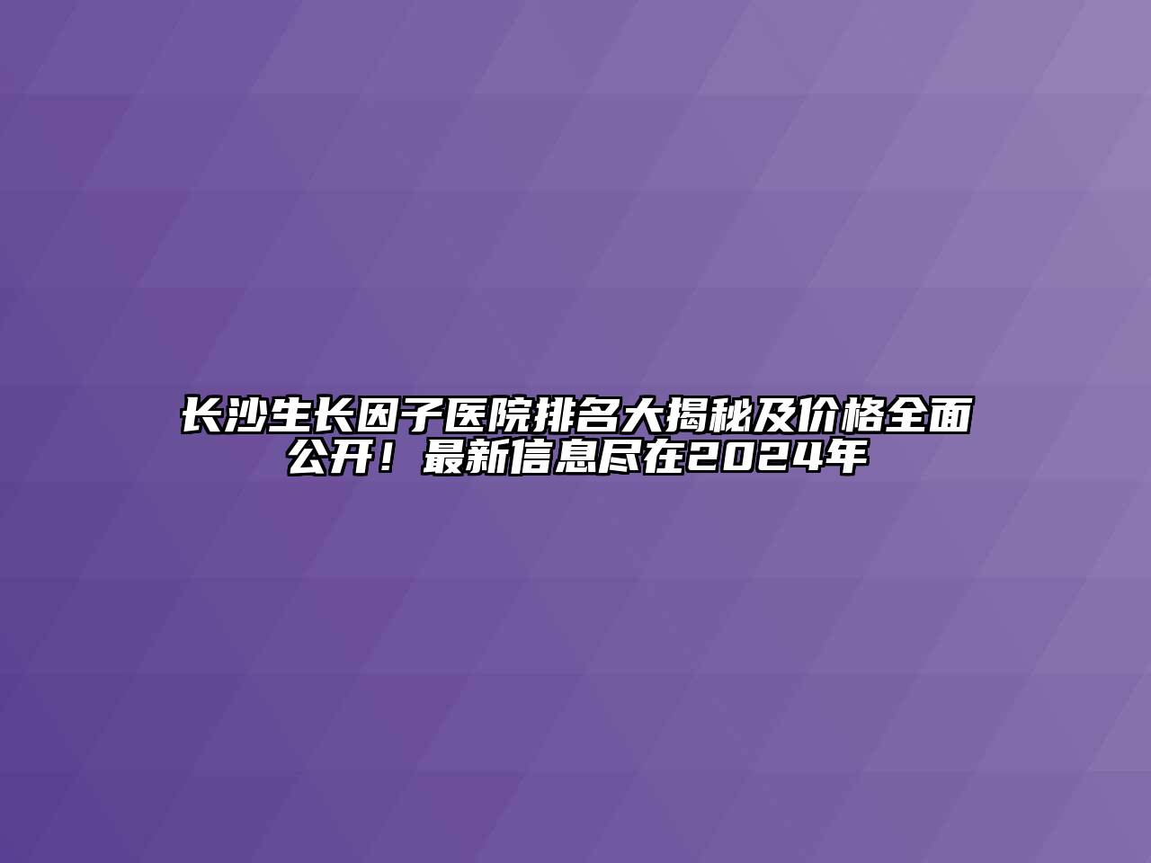 长沙生长因子医院排名大揭秘及价格全面公开！最新信息尽在2024年