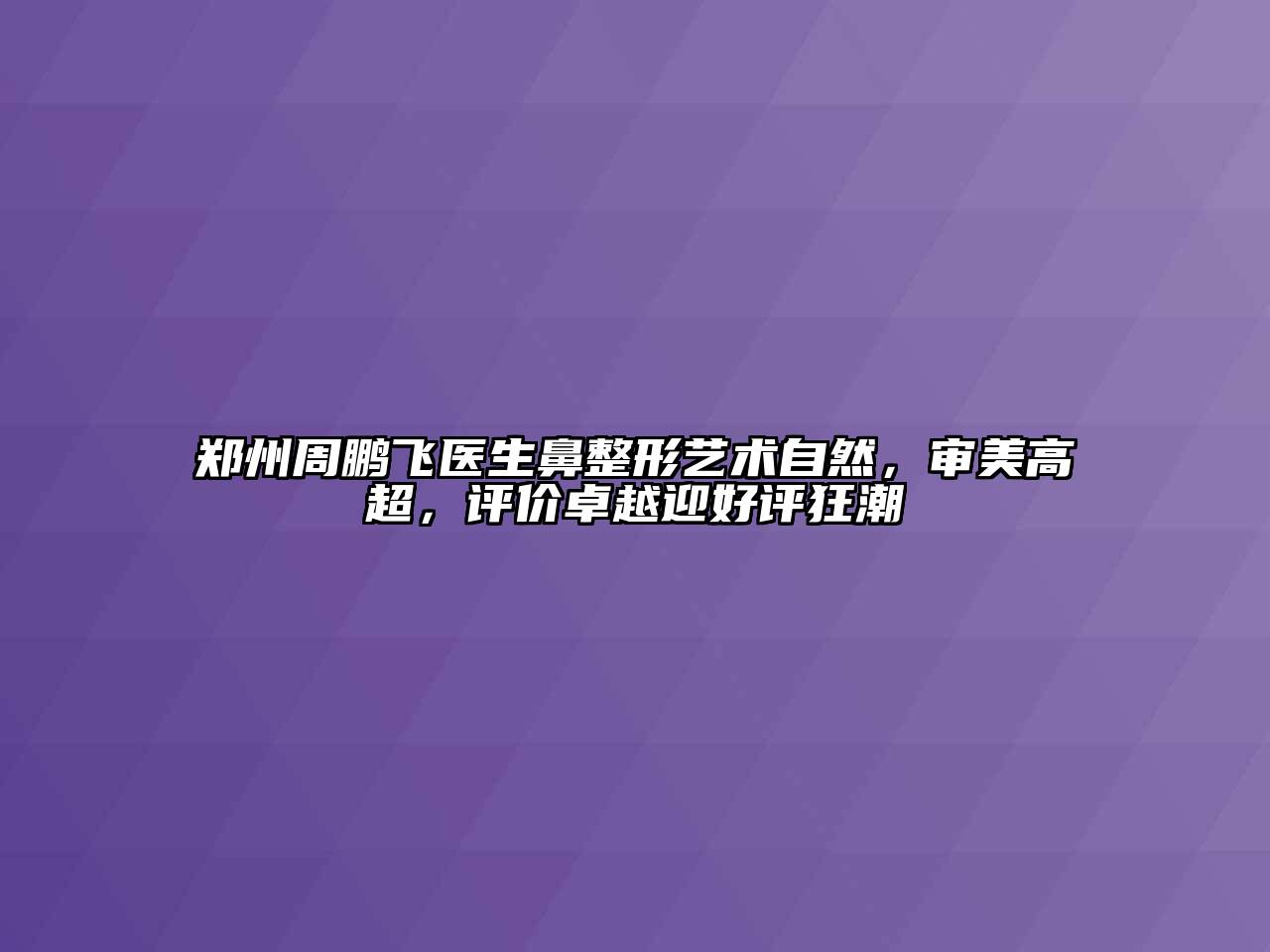 郑州周鹏飞医生鼻整形艺术自然，审美高超，评价卓越迎好评狂潮