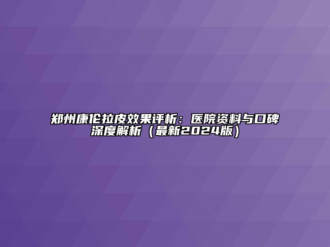 郑州康伦拉皮效果评析：医院资料与口碑深度解析（最新2024版）