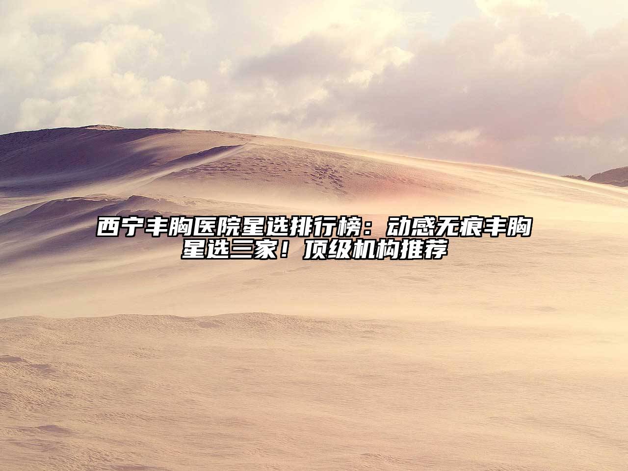 西宁丰胸医院星选排行榜：动感无痕丰胸星选三家！顶级机构推荐