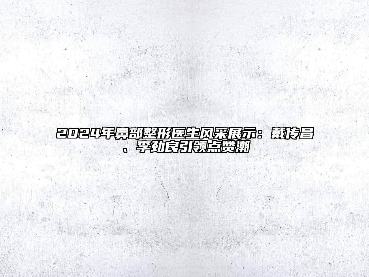 2024年鼻部整形医生风采展示：戴传昌、李劲良引领点赞潮