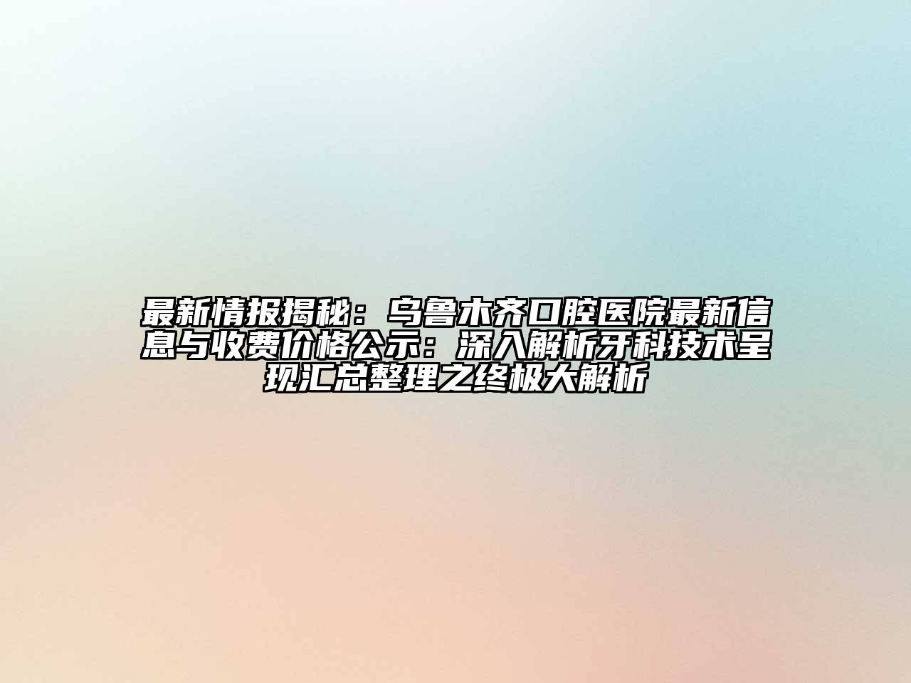 最新情报揭秘：乌鲁木齐口腔医院最新信息与收费价格公示：深入解析牙科技术呈现汇总整理之终极大解析