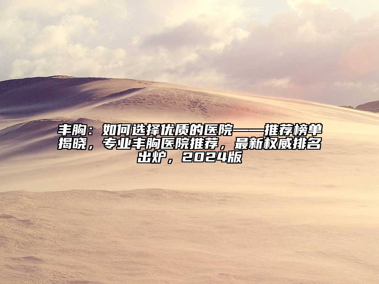 丰胸：如何选择优质的医院——推荐榜单揭晓，专业丰胸医院推荐，最新权威排名出炉，2024版