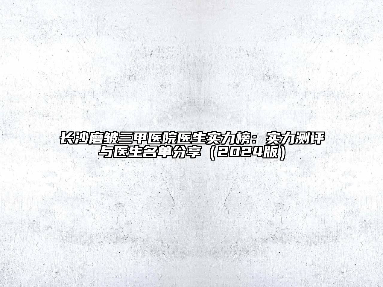 长沙磨皱三甲医院医生实力榜：实力测评与医生名单分享（2024版）