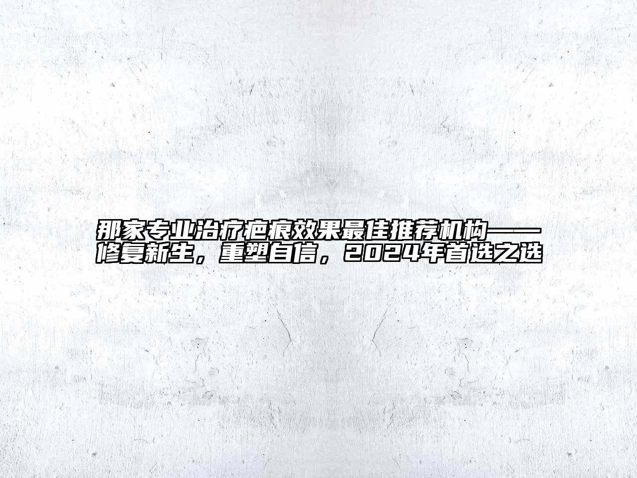 那家专业治疗疤痕效果最佳推荐机构——修复新生，重塑自信，2024年首选之选