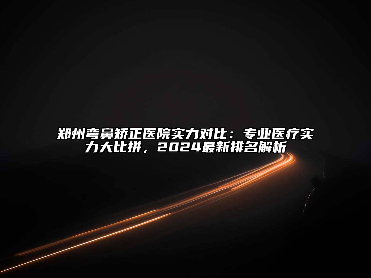 郑州弯鼻矫正医院实力对比：专业医疗实力大比拼，2024最新排名解析