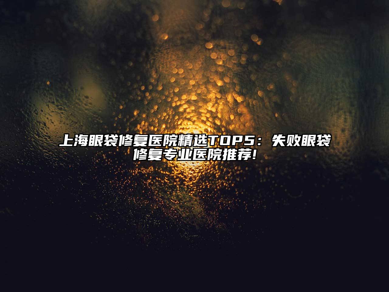 上海眼袋修复医院精选TOP5：失败眼袋修复专业医院推荐!