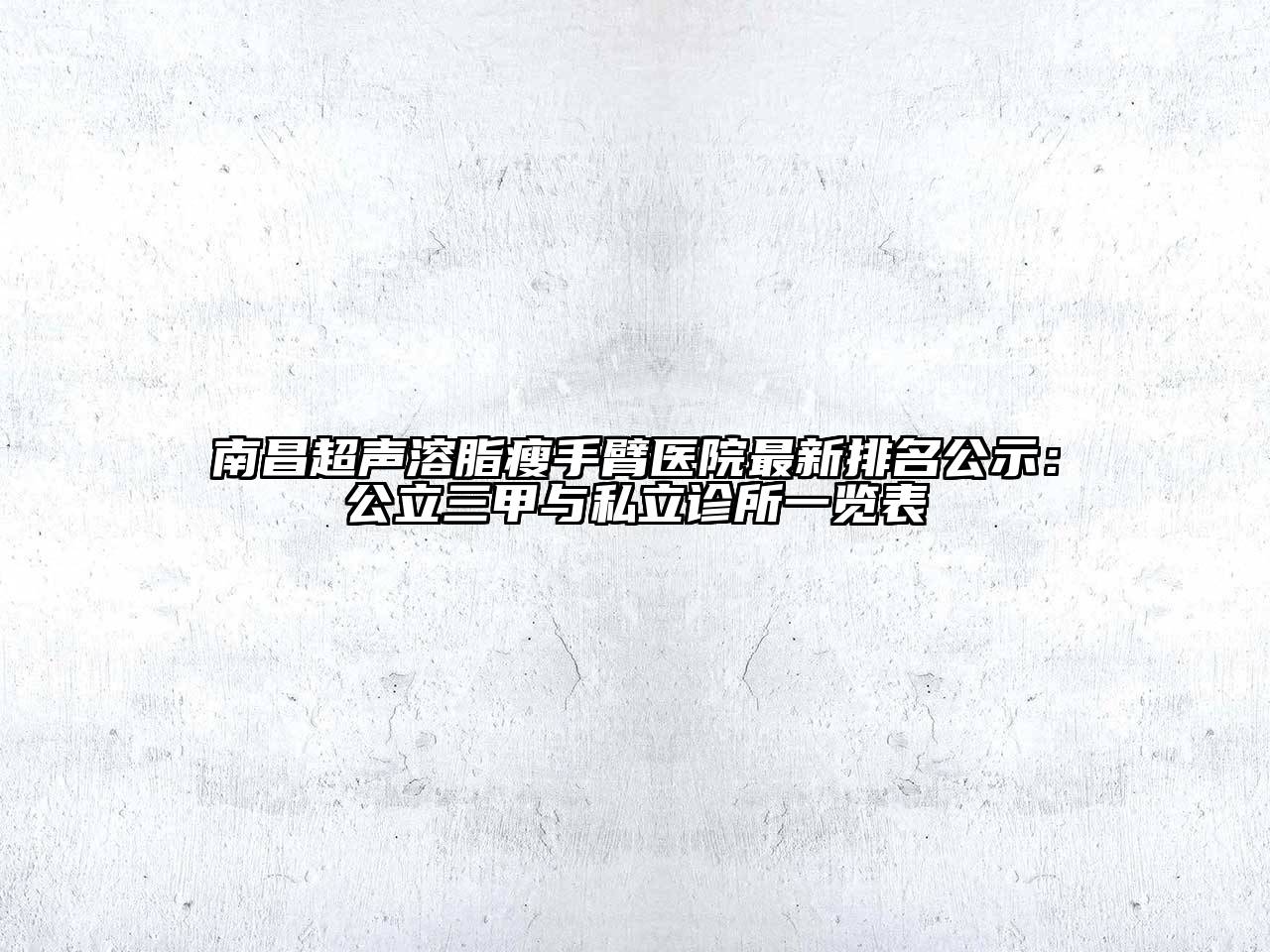 南昌超声溶脂瘦手臂医院最新排名公示：公立三甲与私立诊所一览表