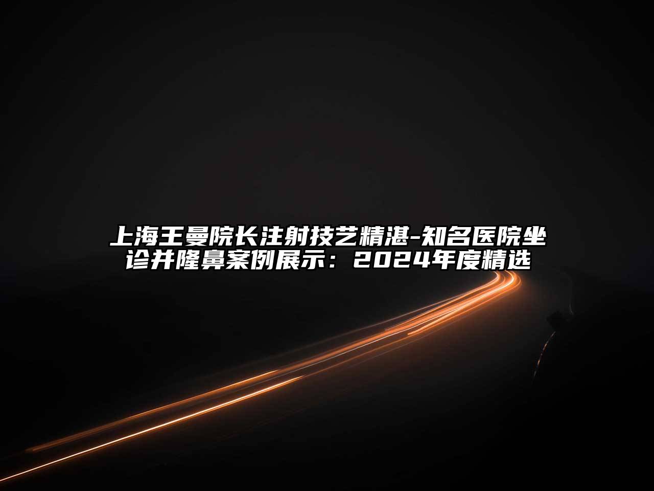 上海王曼院长注射技艺精湛-知名医院坐诊并隆鼻案例展示：2024年度精选