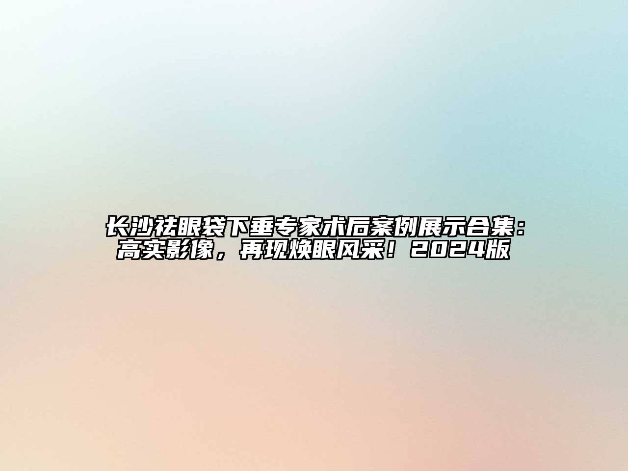 长沙祛眼袋下垂专家术后案例展示合集：高实影像，再现焕眼风采！2024版