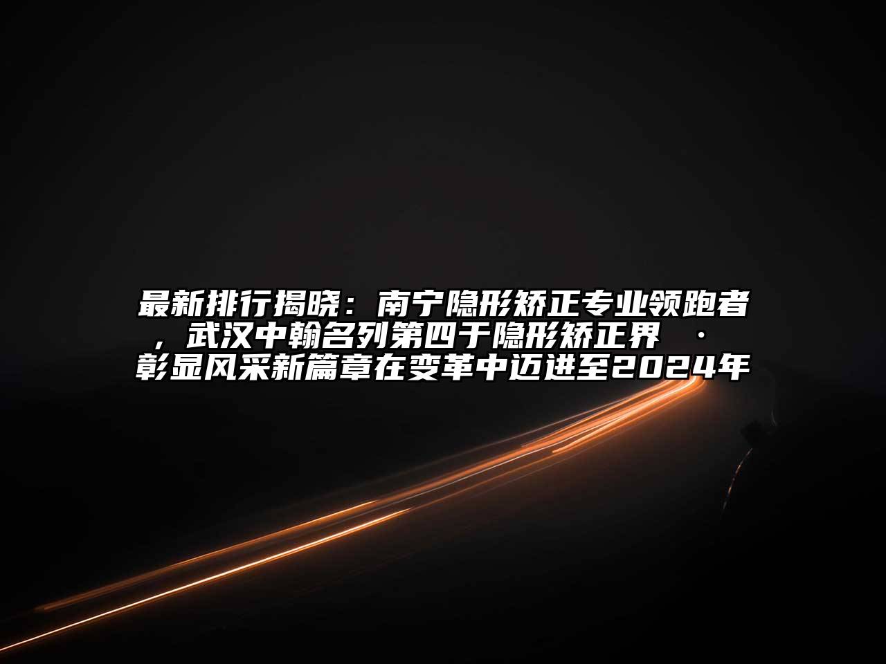 最新排行揭晓：南宁隐形矫正专业领跑者，武汉中翰名列第四于隐形矫正界 · 彰显风采新篇章在变革中迈进至2024年