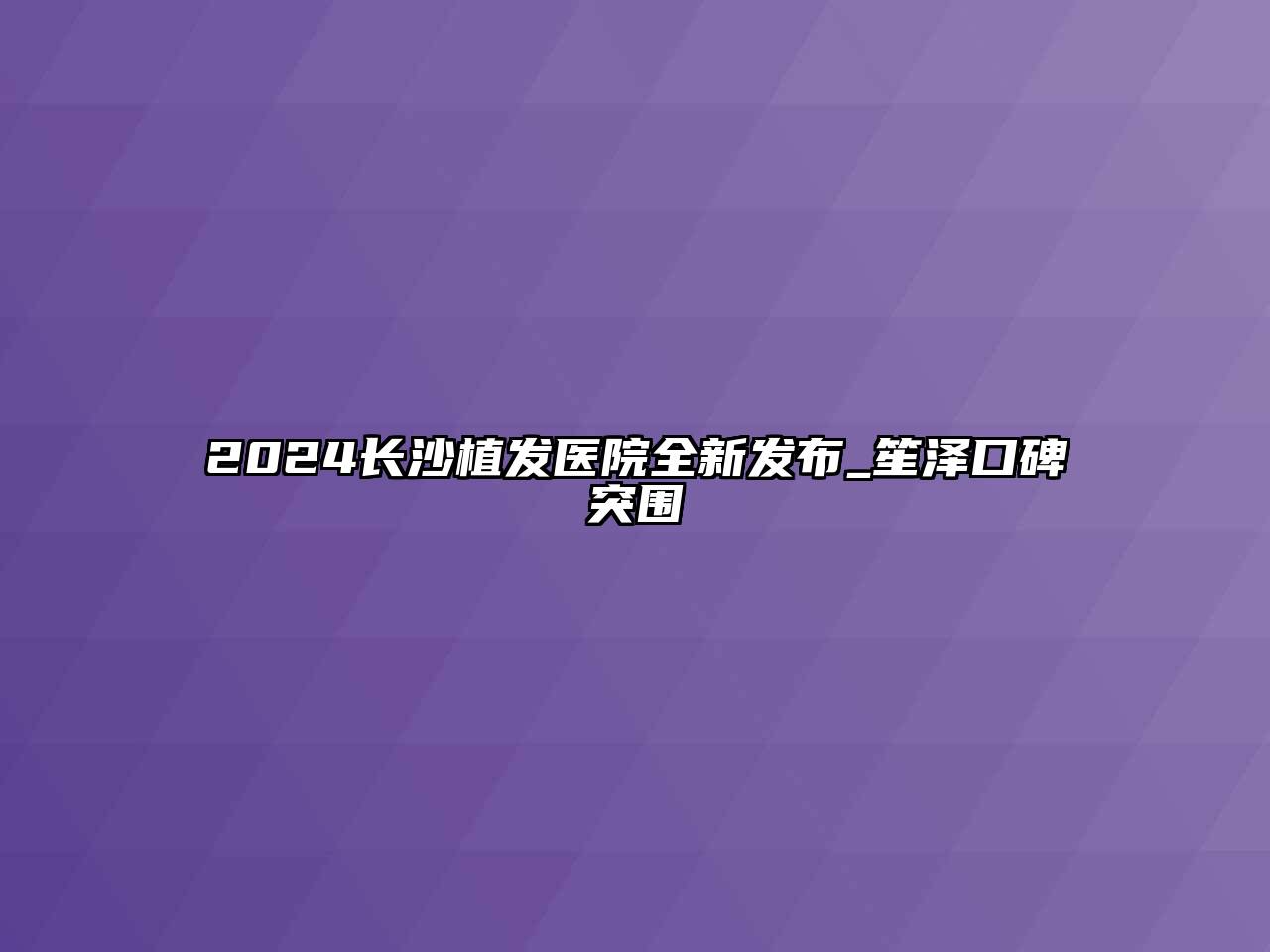 2024长沙植发医院全新发布_笙泽口碑突围