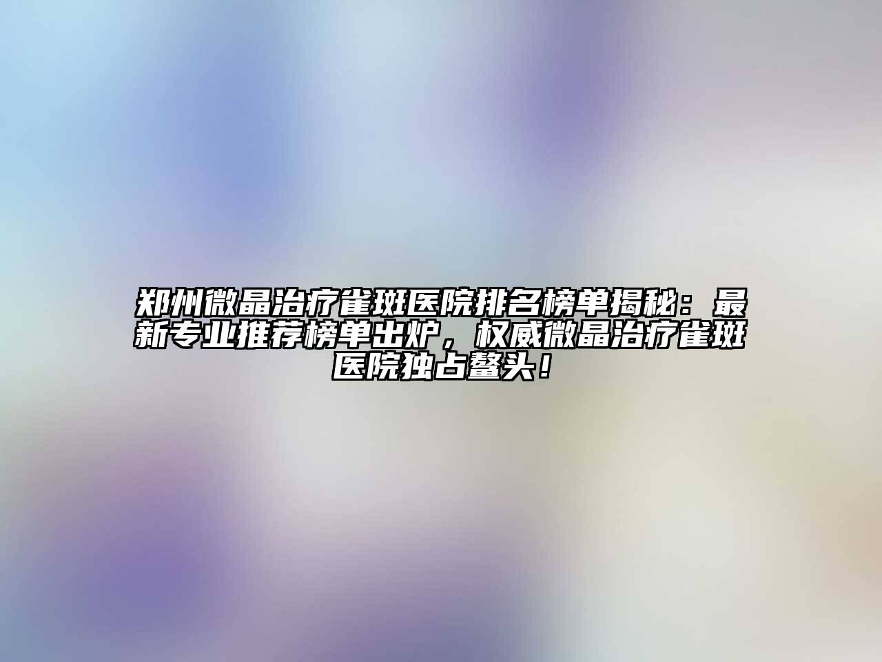 郑州微晶治疗雀斑医院排名榜单揭秘：最新专业推荐榜单出炉，权威微晶治疗雀斑医院独占鳌头！