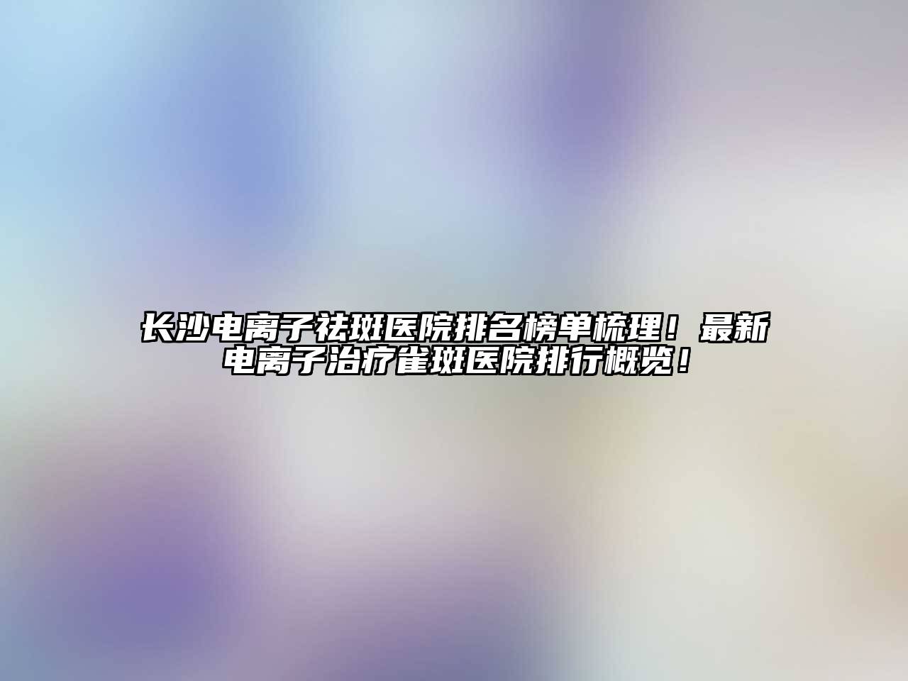 长沙电离子祛斑医院排名榜单梳理！最新电离子治疗雀斑医院排行概览！