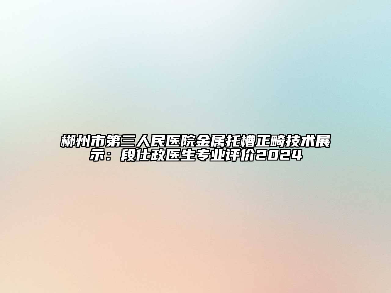 郴州市第三人民医院金属托槽正畸技术展示：段仕政医生专业评价2024