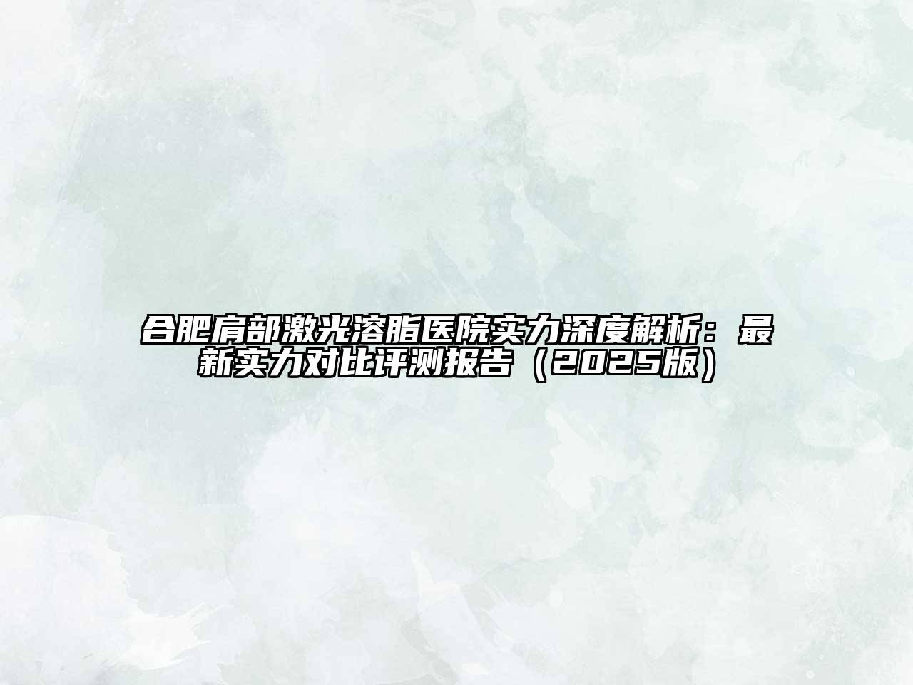 合肥肩部激光溶脂医院实力深度解析：最新实力对比评测报告（2025版）