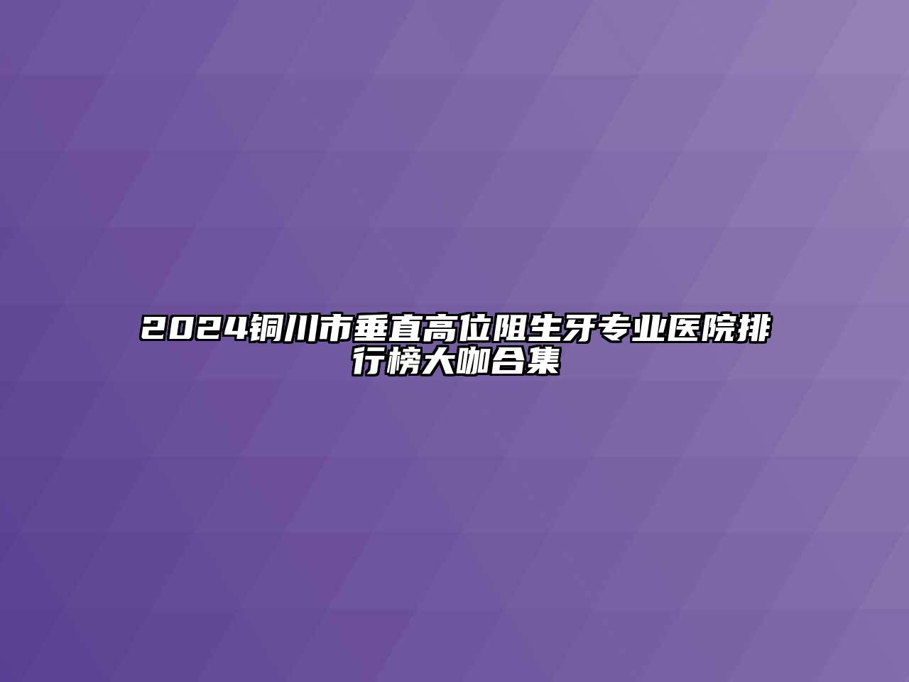 2024铜川市垂直高位阻生牙专业医院排行榜大咖合集