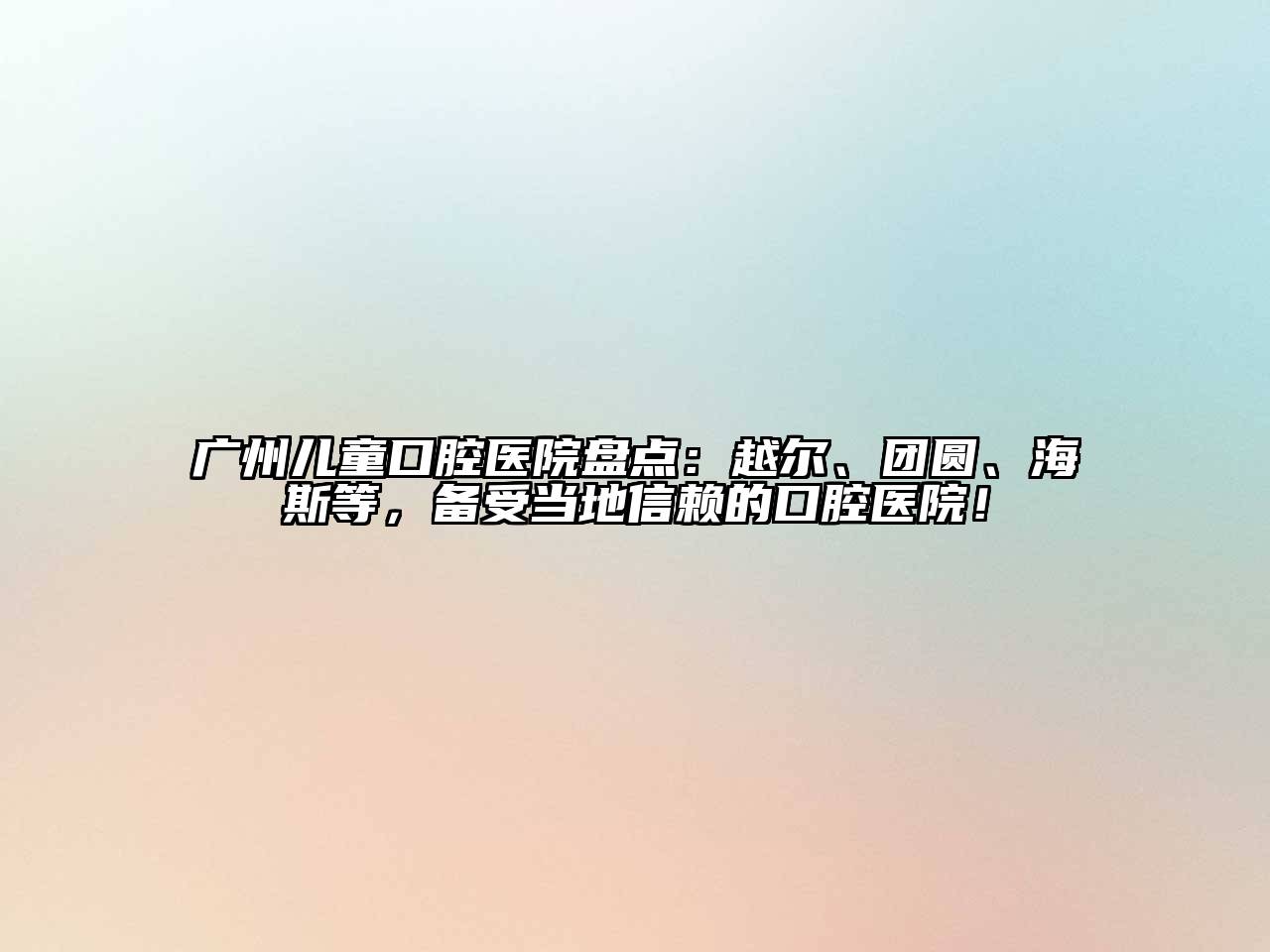 广州儿童口腔医院盘点：越尔、团圆、海斯等，备受当地信赖的口腔医院！