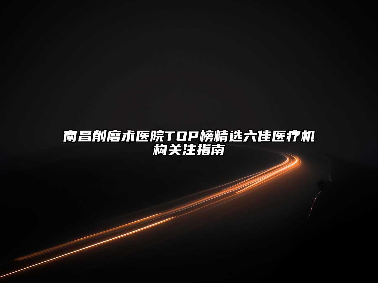 南昌削磨术医院TOP榜精选六佳医疗机构关注指南