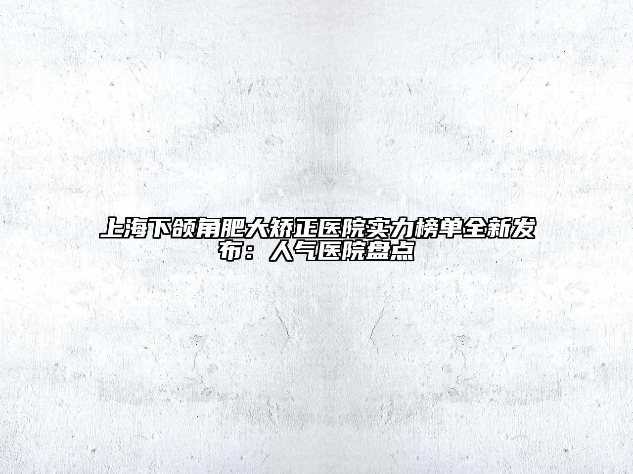 上海下颌角肥大矫正医院实力榜单全新发布：人气医院盘点