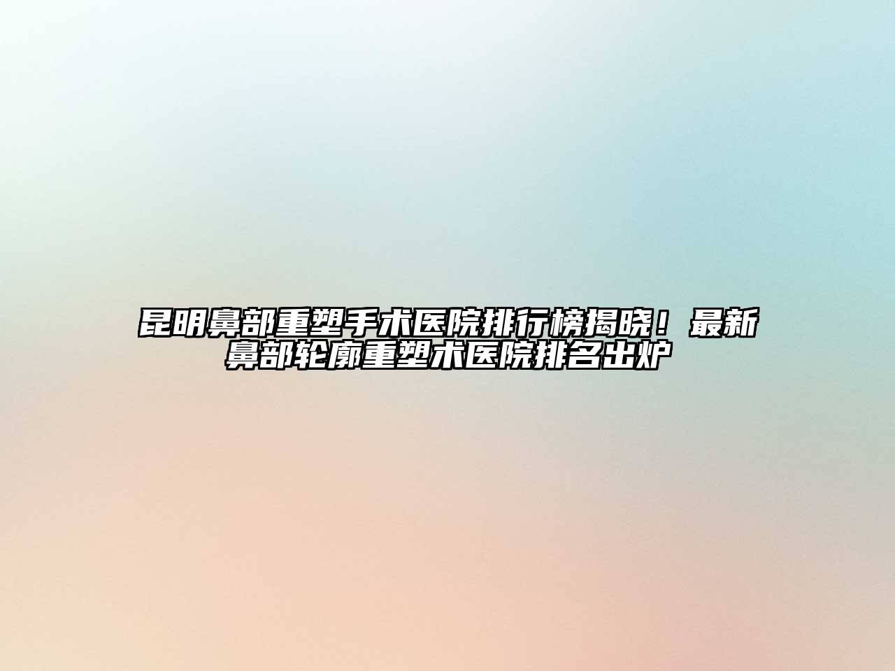 昆明鼻部重塑手术医院排行榜揭晓！最新鼻部轮廓重塑术医院排名出炉