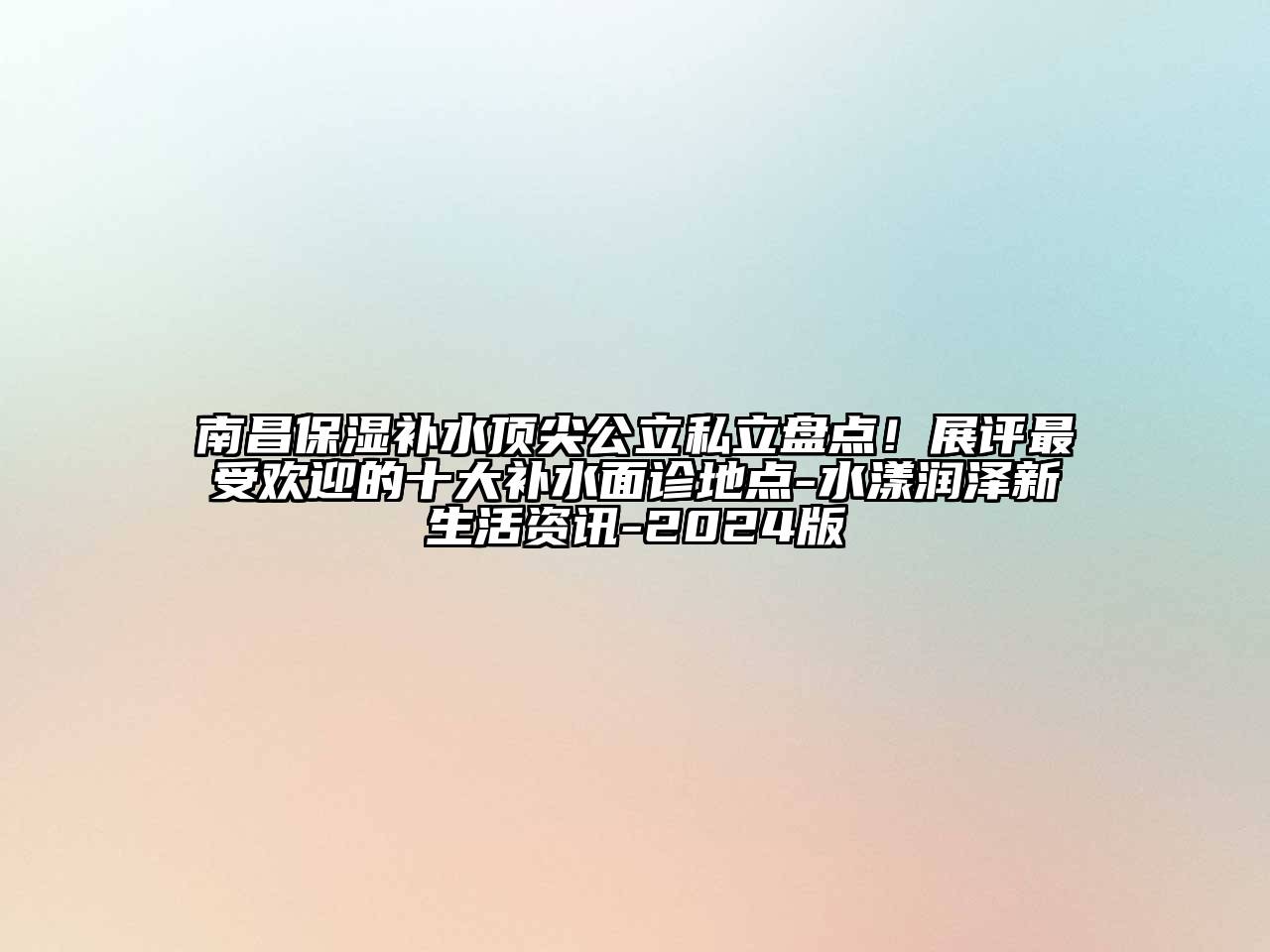 南昌保湿补水顶尖公立私立盘点！展评最受欢迎的十大补水面诊地点-水漾润泽新生活资讯-2024版