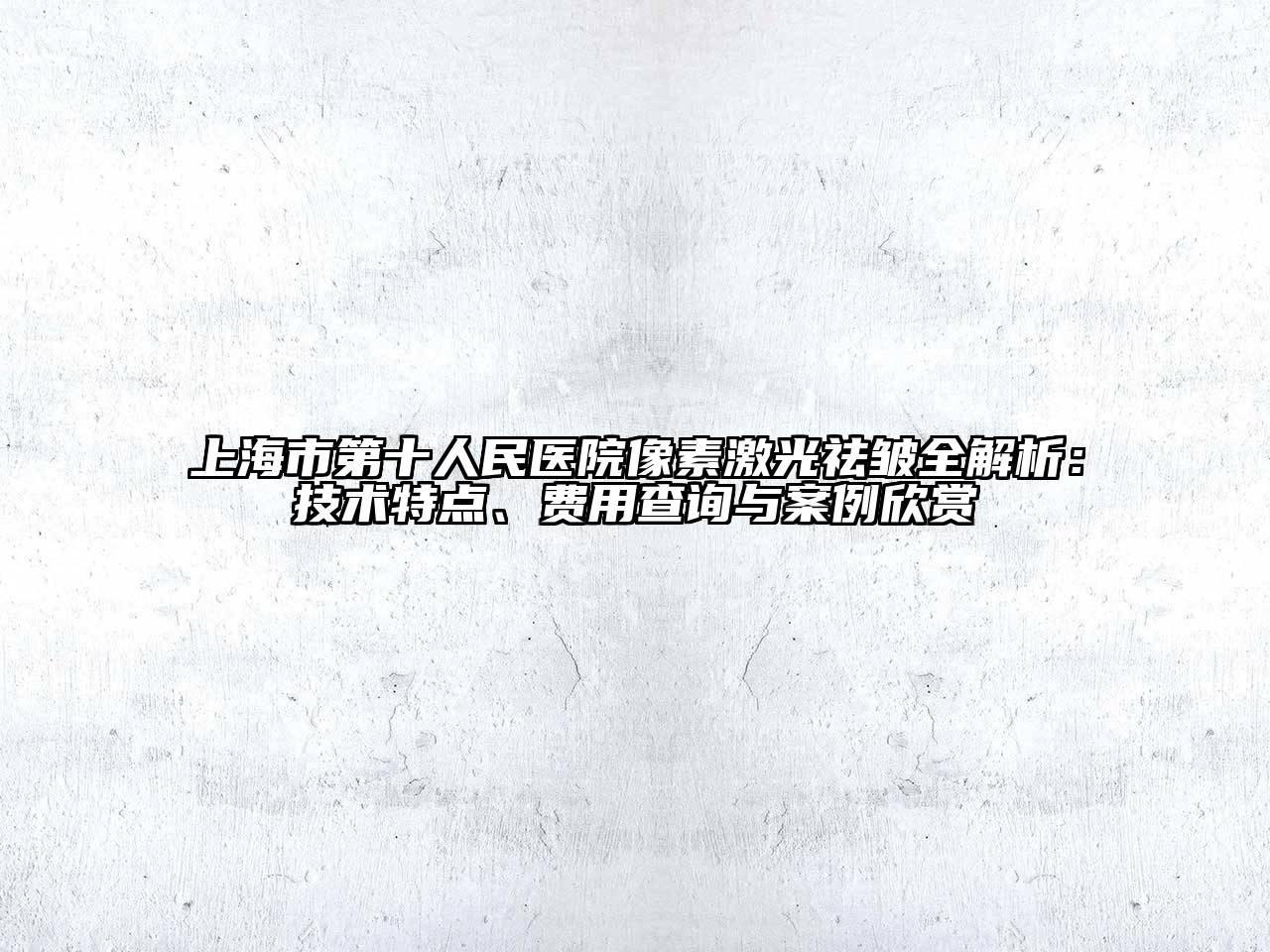 上海市第十人民医院像素激光祛皱全解析：技术特点、费用查询与案例欣赏