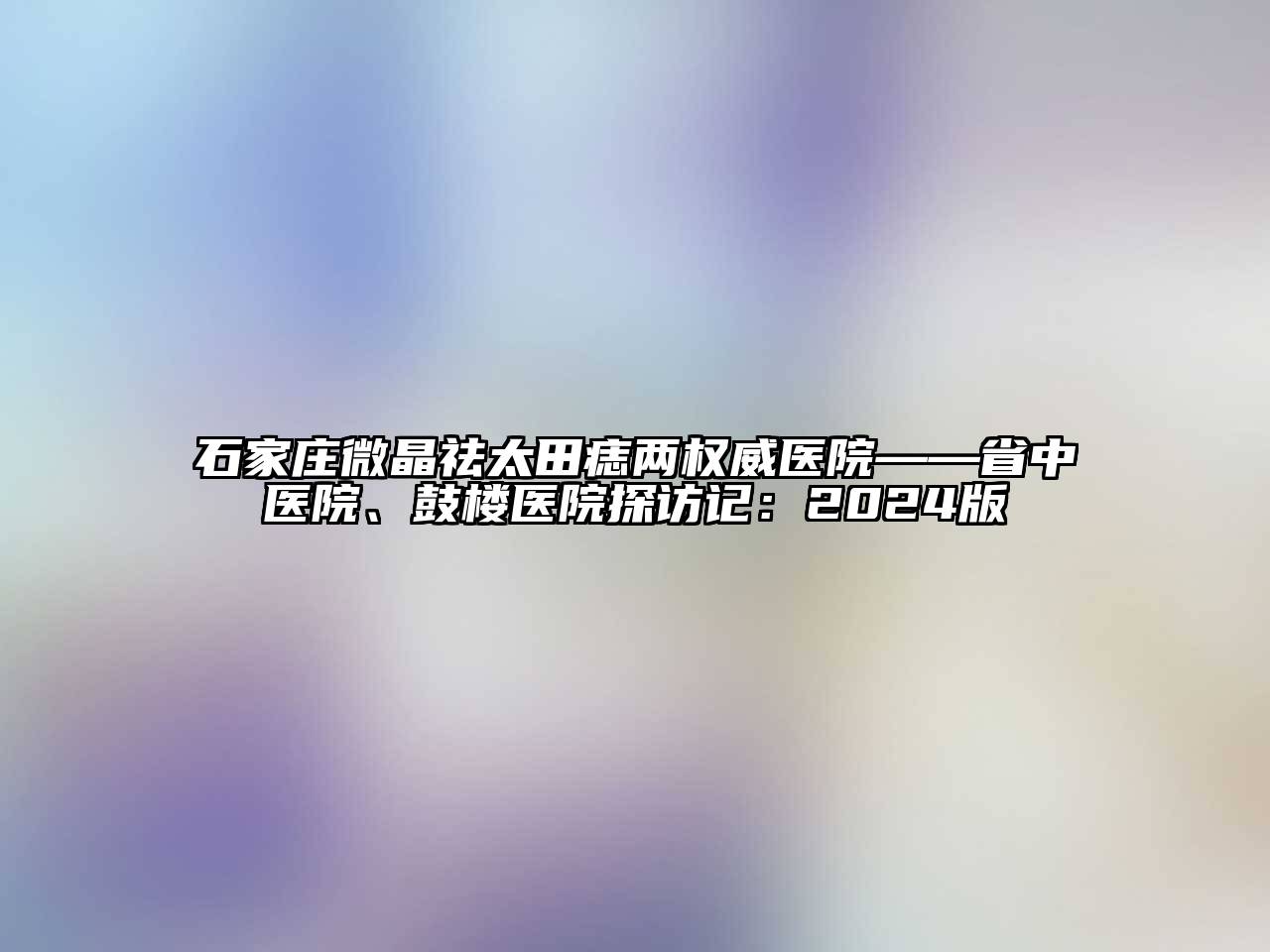 石家庄微晶祛太田痣两权威医院——省中医院、鼓楼医院探访记：2024版