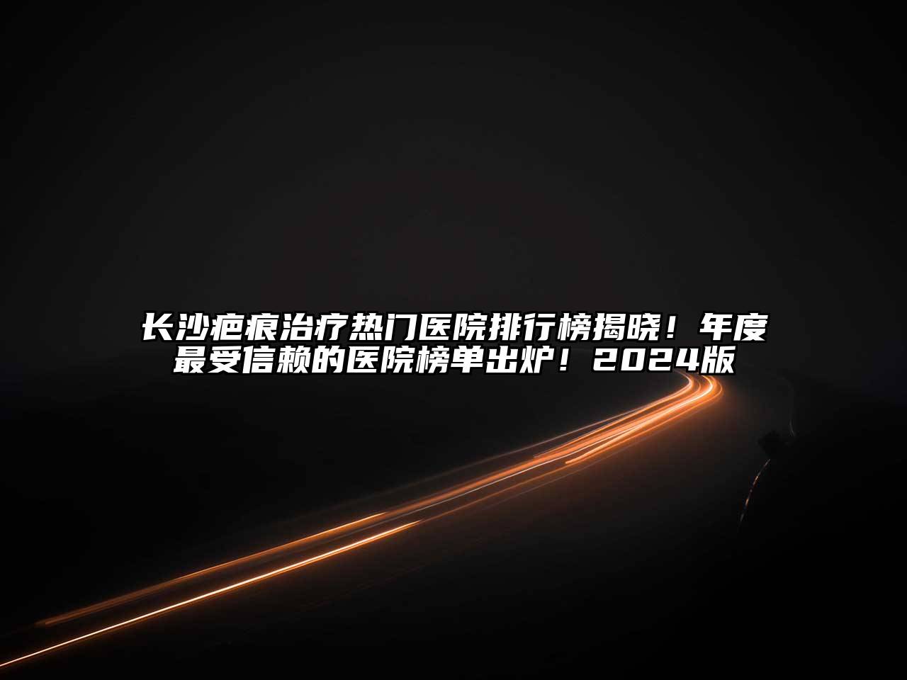 长沙疤痕治疗热门医院排行榜揭晓！年度最受信赖的医院榜单出炉！2024版