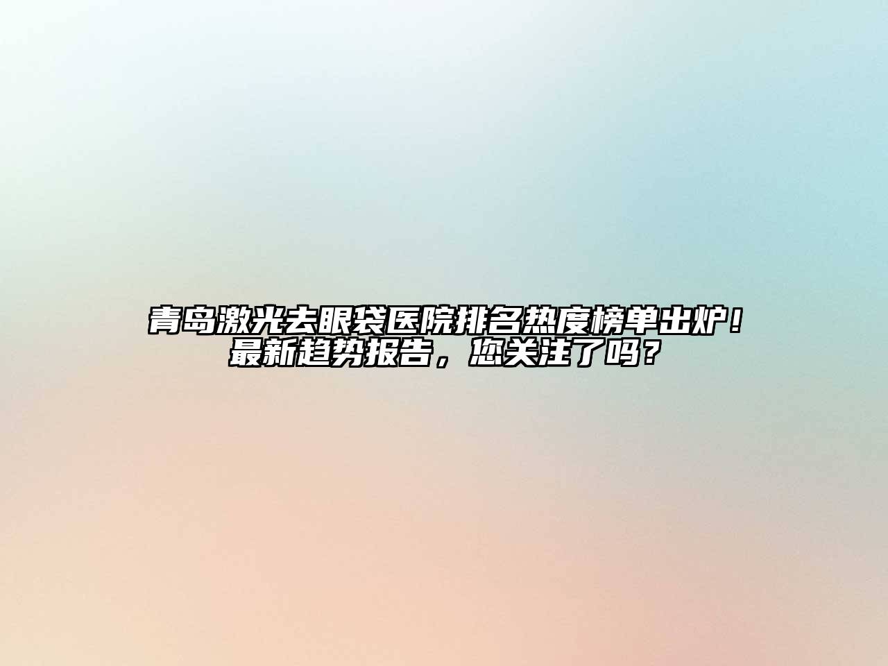 青岛激光去眼袋医院排名热度榜单出炉！最新趋势报告，您关注了吗？