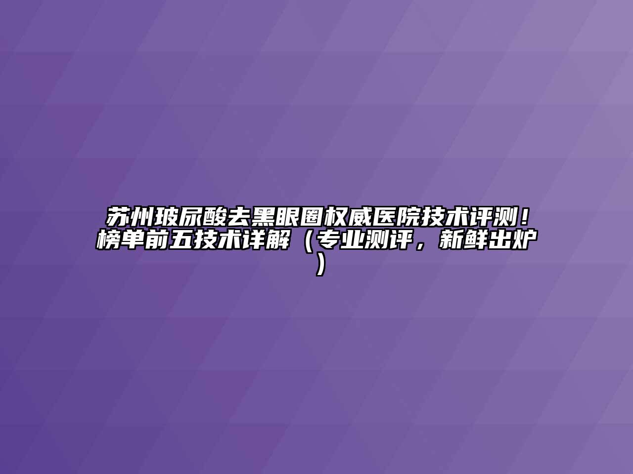 苏州玻尿酸去黑眼圈权威医院技术评测！榜单前五技术详解（专业测评，新鲜出炉）