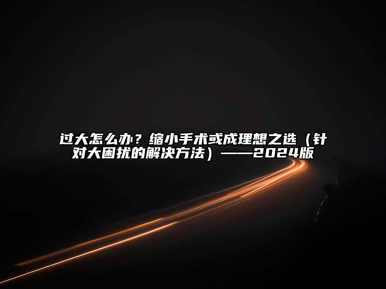 过大怎么办？缩小手术或成理想之选（针对大困扰的解决方法）——2024版