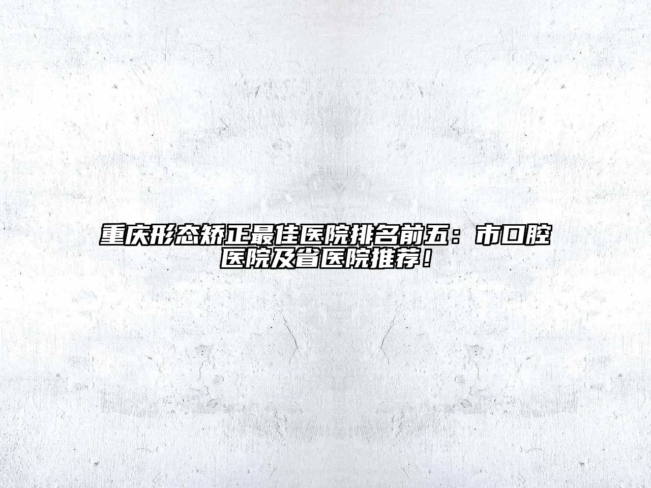 重庆形态矫正最佳医院排名前五：市口腔医院及省医院推荐！