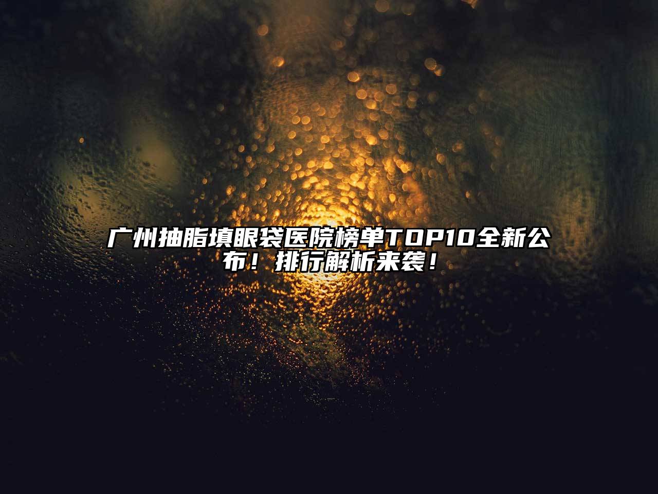 广州抽脂填眼袋医院榜单TOP10全新公布！排行解析来袭！