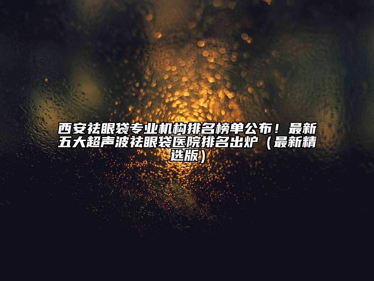 西安祛眼袋专业机构排名榜单公布！最新五大超声波祛眼袋医院排名出炉（最新精选版）